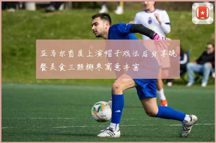 亚马尔首度上演帽子戏法后分享晚餐美食三颗椰枣寓意丰富