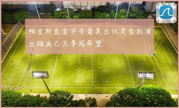 帕金斯直言字母哥复出仅是告别演出雄鹿已无争冠希望