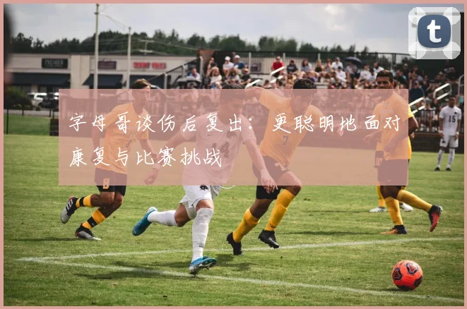 字母哥谈伤后复出:更聪明地面对康复与比赛挑战