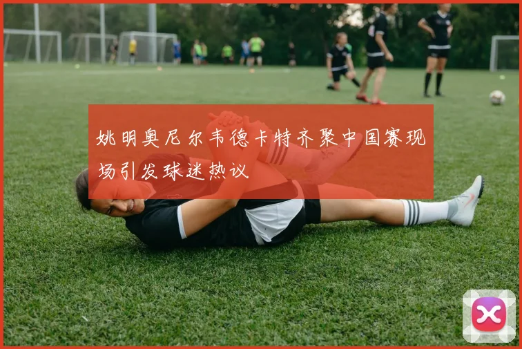 姚明奥尼尔韦德卡特齐聚中国赛现场引发球迷热议