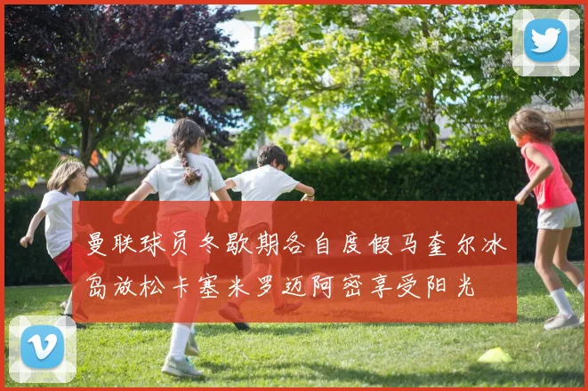 曼联球员冬歇期各自度假马奎尔冰岛放松卡塞米罗迈阿密享受阳光