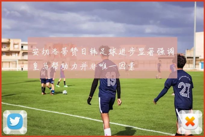 安切洛蒂赞日韩足球进步显著强调皇马帮助力并非唯一因素