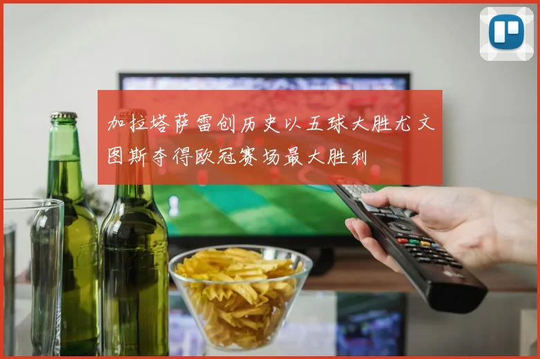 加拉塔萨雷创历史以五球大胜尤文图斯夺得欧冠赛场最大胜利