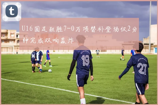 U16国足狂胜7-0万项替补登场仅2分钟完成双响轰炸
