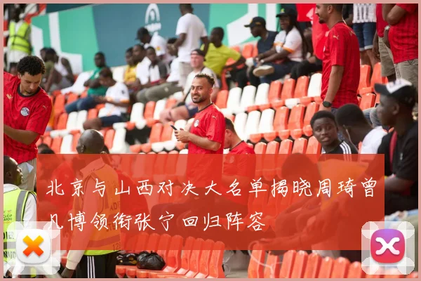 北京与山西对决大名单揭晓周琦曾凡博领衔张宁回归阵容