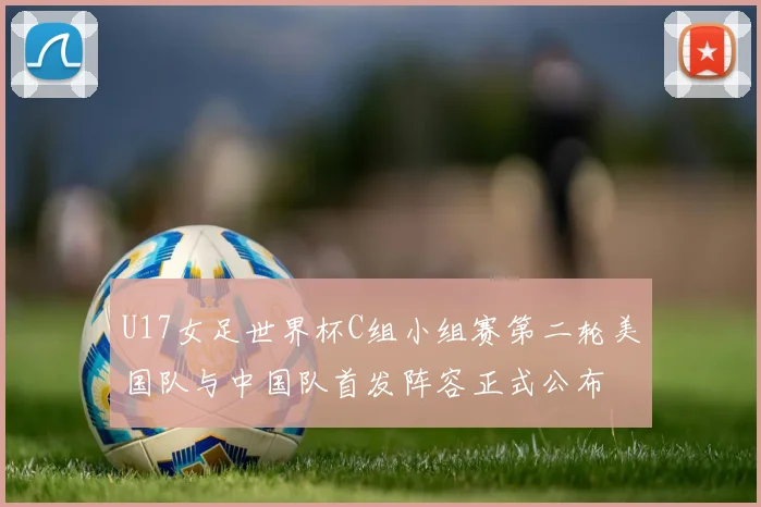 U17女足世界杯C组小组赛第二轮美国队与中国队首发阵容正式公布