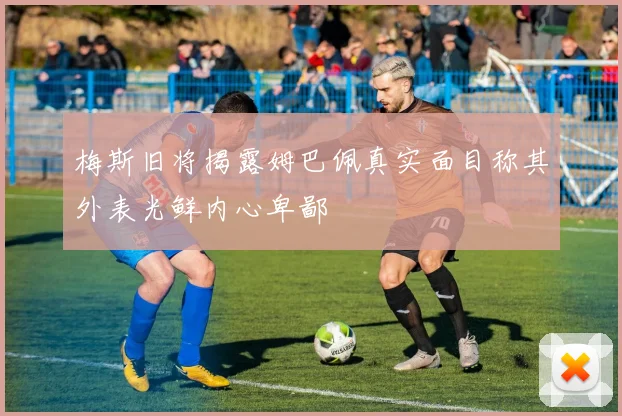 梅斯旧将揭露姆巴佩真实面目称其外表光鲜内心卑鄙