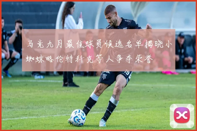 马竞九月最佳球员候选名单揭晓小蜘蛛略伦特科克等人争夺荣誉