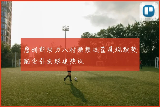 詹姆斯助力八村频频攻筐展现默契配合引发球迷热议