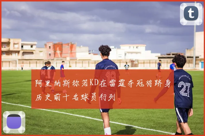 阿里纳斯称若KD在雷霆夺冠将跻身历史前十名球员行列